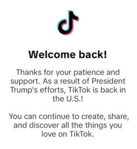 Screenshot of notice, reading, "Welcome back! Thanks for your patience and suppport. As a result of President Trump's efforts, TikTok is back in the U.S. You can continue to create, share, and discover all the things you love on TikTok.