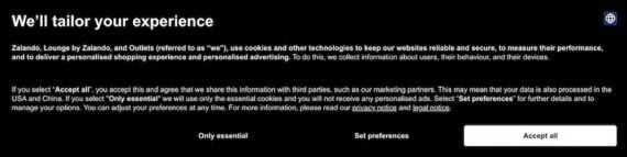 Screenshot of Zalando's cookie disclosure, which reads:We’ll tailor your experience Zalando, Lounge by Zalando, and Outlets (referred to as “we”), use cookies and other technologies to keep our websites reliable and secure, to measure their performance, and to deliver a personalised shopping experience and personalised advertising. To do this, we collect information about users, their behaviour, and their devices. If you select “Accept all”, you accept this and agree that we share this information with third parties, such as our marketing partners. This may mean that your data is also processed in the USA and China. If you select “Only essential” we will use only the essential cookies and you will not receive any personalised ads. Select “Set preferences” for further details and to manage your options. You can adjust your preferences at any time. For more information, please read our privacy notice and legal notice. Only essential Set preferences Accept all